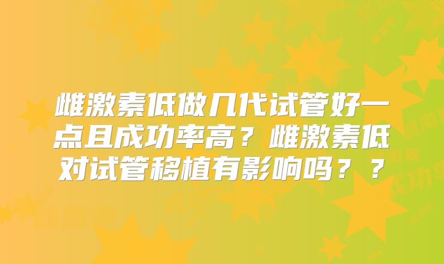雌激素低做几代试管好一点且成功率高？雌激素低对试管移植有影响吗？？