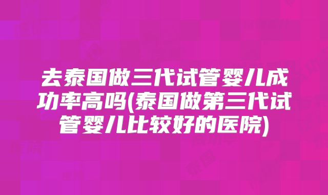 去泰国做三代试管婴儿成功率高吗(泰国做第三代试管婴儿比较好的医院)