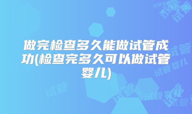 做完检查多久能做试管成功(检查完多久可以做试管婴儿)