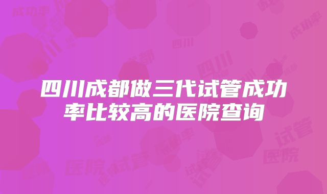 四川成都做三代试管成功率比较高的医院查询