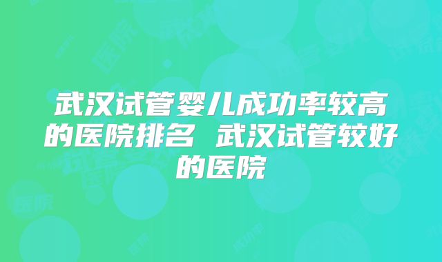 武汉试管婴儿成功率较高的医院排名 武汉试管较好的医院