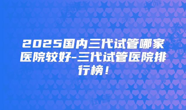 2025国内三代试管哪家医院较好-三代试管医院排行榜！