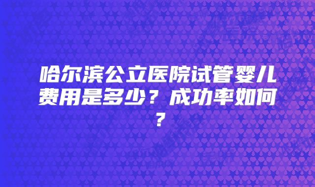 哈尔滨公立医院试管婴儿费用是多少？成功率如何？