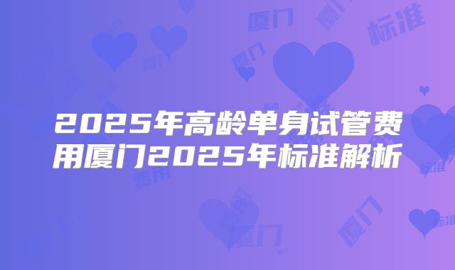 2025年高龄单身试管费用厦门2025年标准解析