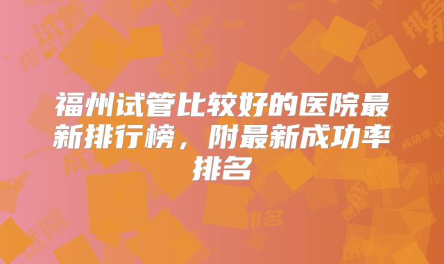 福州试管比较好的医院最新排行榜，附最新成功率排名
