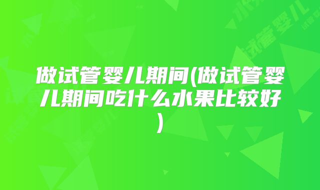 做试管婴儿期间(做试管婴儿期间吃什么水果比较好)