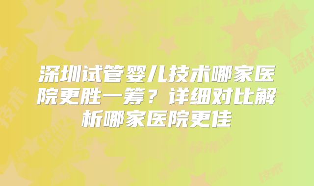 深圳试管婴儿技术哪家医院更胜一筹？详细对比解析哪家医院更佳