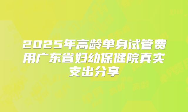 2025年高龄单身试管费用广东省妇幼保健院真实支出分享