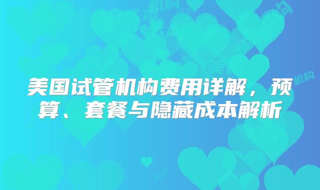 美国试管机构费用详解，预算、套餐与隐藏成本解析