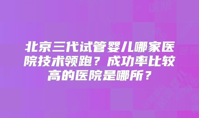 北京三代试管婴儿哪家医院技术领跑？成功率比较高的医院是哪所？