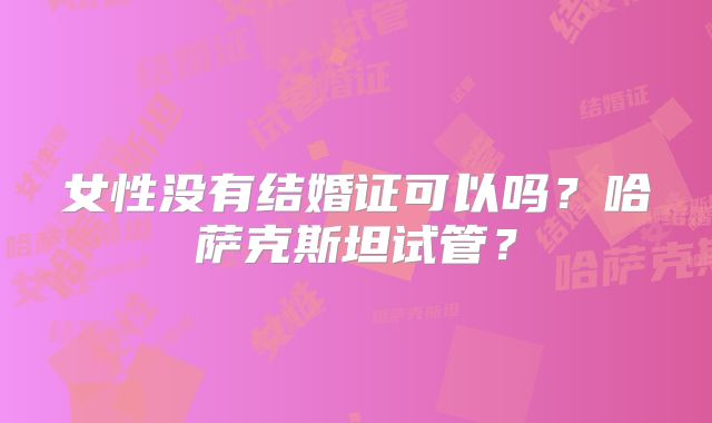 女性没有结婚证可以吗？哈萨克斯坦试管？
