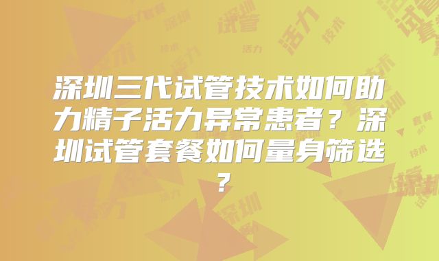 深圳三代试管技术如何助力精子活力异常患者？深圳试管套餐如何量身筛选？
