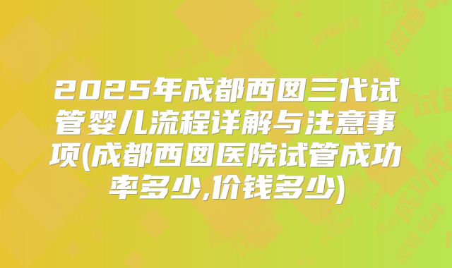2025年成都西囡三代试管婴儿流程详解与注意事项(成都西囡医院试管成功率多少,价钱多少)