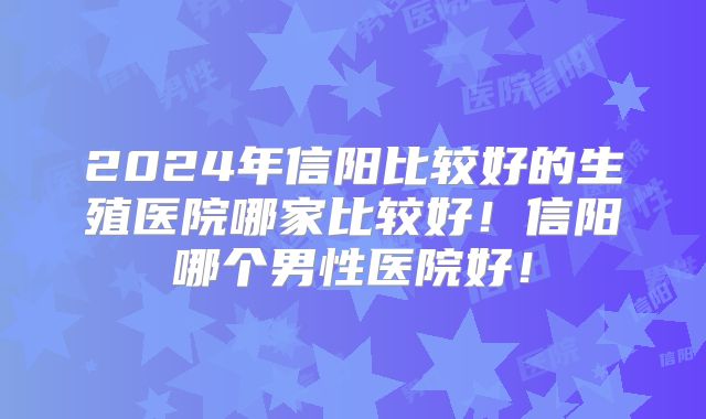 2024年信阳比较好的生殖医院哪家比较好!信阳哪个男性医院好!