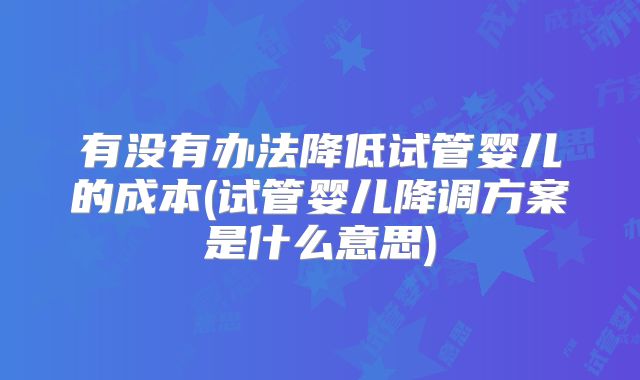 有没有办法降低试管婴儿的成本(试管婴儿降调方案是什么意思)