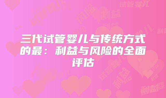 三代试管婴儿与传统方式的最：利益与风险的全面评估