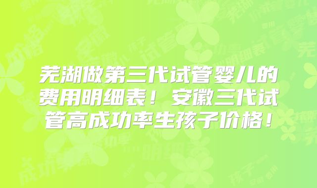 芜湖做第三代试管婴儿的费用明细表！安徽三代试管高成功率生孩子价格！