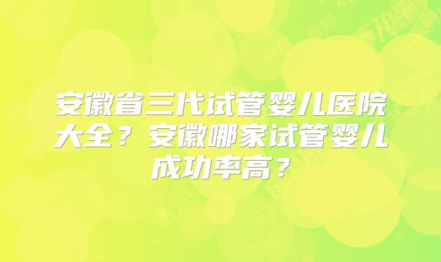 安徽省三代试管婴儿医院大全？安徽哪家试管婴儿成功率高？