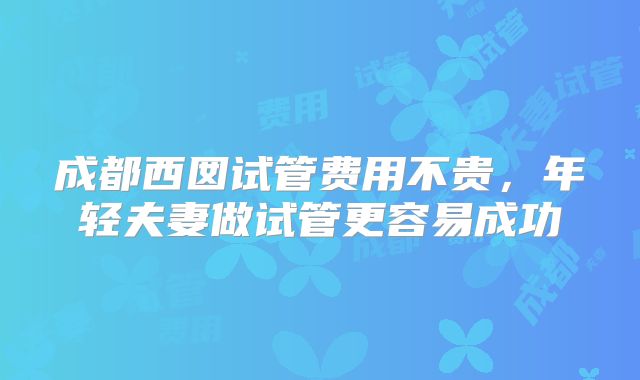 成都西囡试管费用不贵,年轻夫妻做试管更容易成功