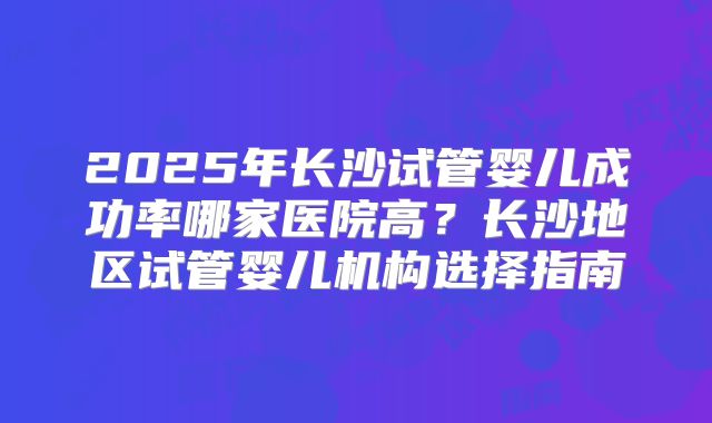 2025年长沙试管婴儿成功率哪家医院高？长沙地区试管婴儿机构选择指南