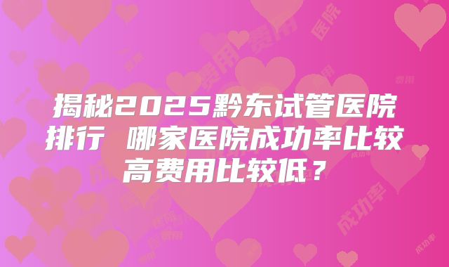 揭秘2025黔东试管医院排行 哪家医院成功率比较高费用比较低？