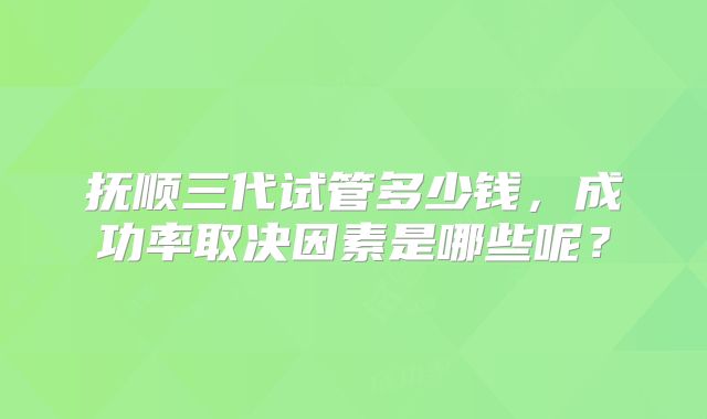 抚顺三代试管多少钱，成功率取决因素是哪些呢？