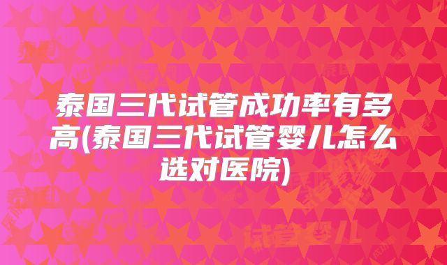 泰国三代试管成功率有多高(泰国三代试管婴儿怎么选对医院)