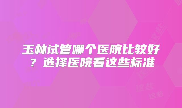 玉林试管哪个医院比较好?选择医院看这些标准