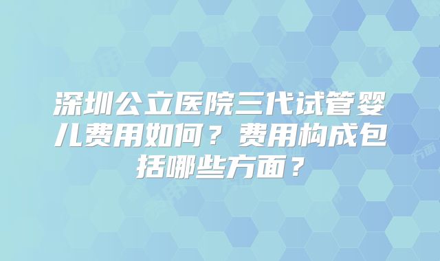 深圳公立医院三代试管婴儿费用如何？费用构成包括哪些方面？