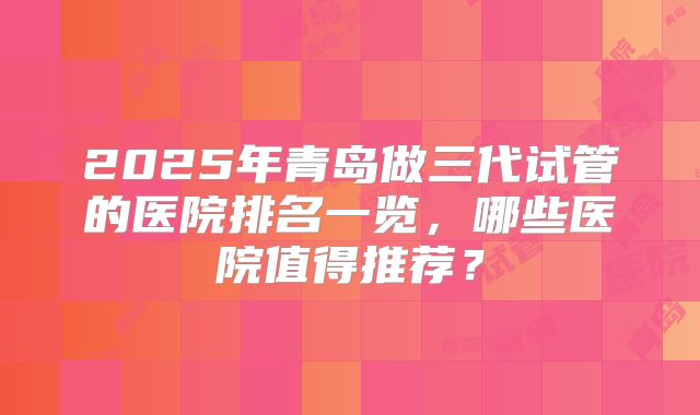2025年青岛做三代试管的医院排名一览，哪些医院值得推荐？