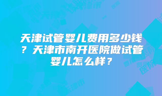 天津试管婴儿费用多少钱?天津市南开医院做试管婴儿怎么样?