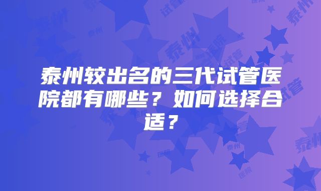 泰州较出名的三代试管医院都有哪些？如何选择合适？