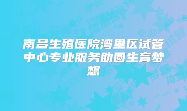 南昌生殖医院湾里区试管中心专业服务助圆生育梦想