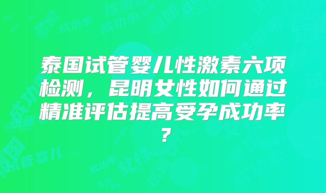 泰国试管婴儿性激素六项检测,昆明女性如何通过精准评估提高受孕成功率?
