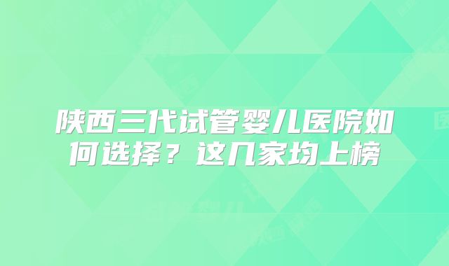 陕西三代试管婴儿医院如何选择？这几家均上榜
