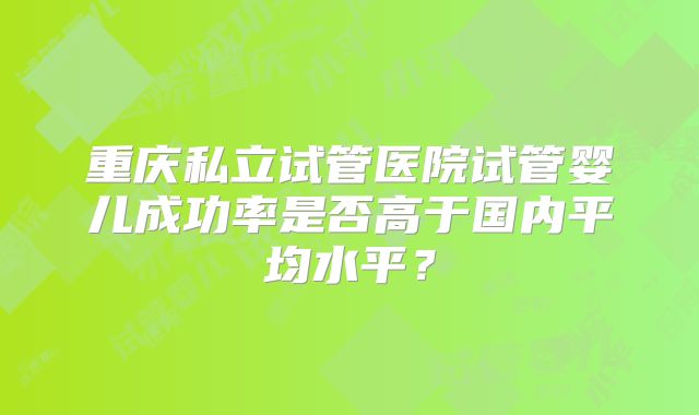 重庆私立试管医院试管婴儿成功率是否高于国内平均水平？