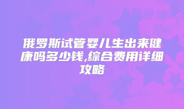俄罗斯试管婴儿生出来健康吗多少钱,综合费用详细攻略