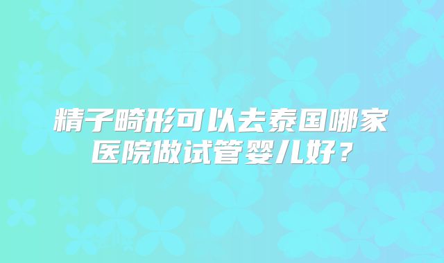 精子畸形可以去泰国哪家医院做试管婴儿好？