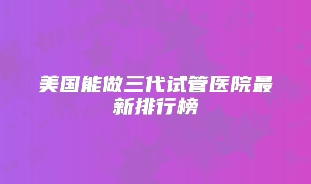 美国能做三代试管医院最新排行榜