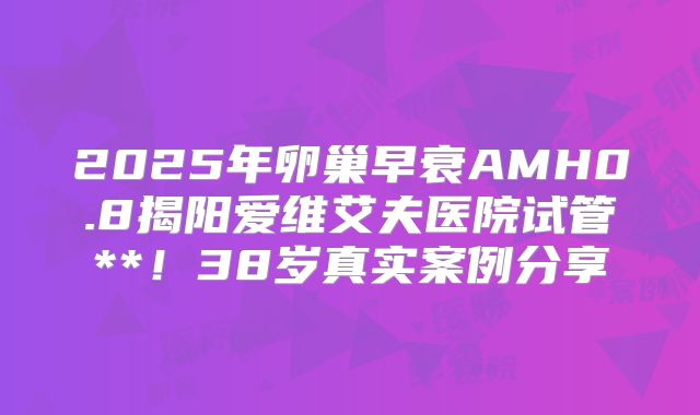 2025年卵巢早衰AMH0.8揭阳爱维艾夫医院试管**！38岁真实案例分享