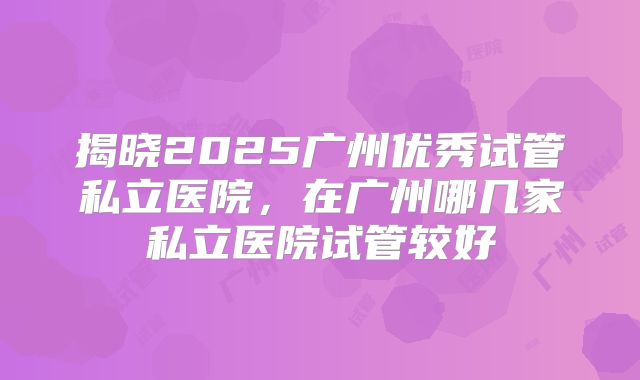 揭晓2025广州优秀试管私立医院，在广州哪几家私立医院试管较好