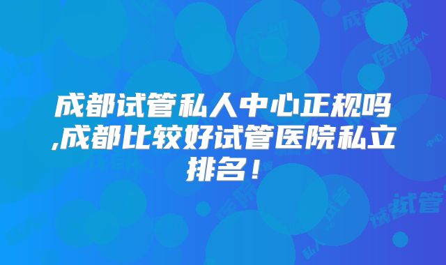成都试管私人中心正规吗,成都比较好试管医院私立排名！