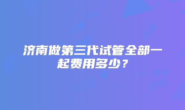 济南做第三代试管全部一起费用多少？