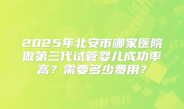 2025年北安市哪家医院做第三代试管婴儿成功率高？需要多少费用？