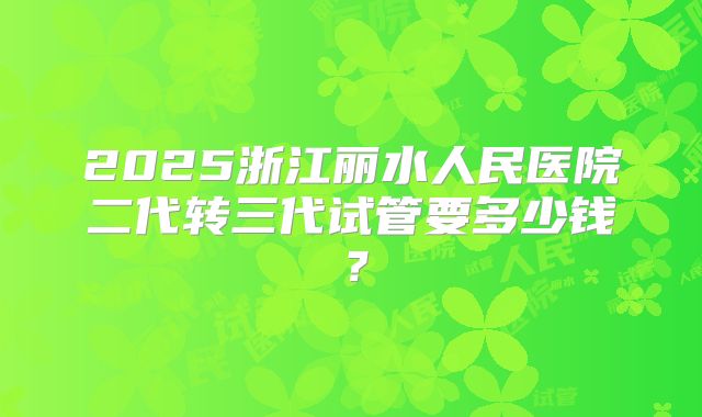 2025浙江丽水人民医院二代转三代试管要多少钱？