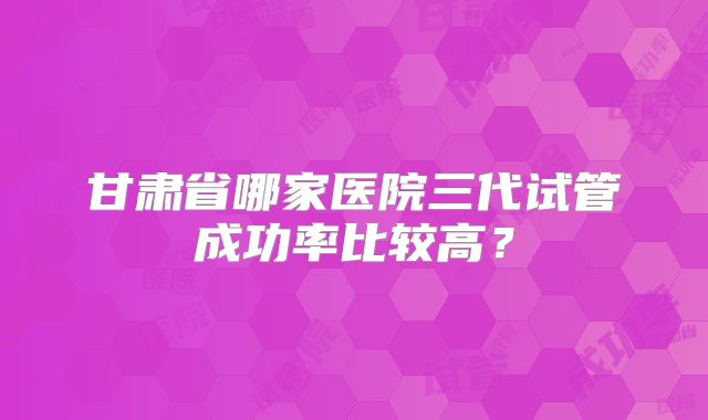 甘肃省哪家医院三代试管成功率比较高？