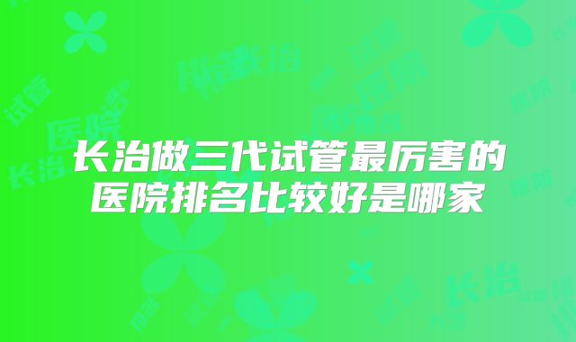 长治做三代试管最厉害的医院排名比较好是哪家