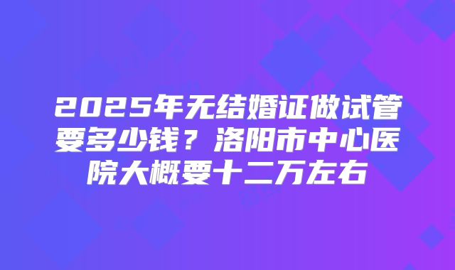 2025年无结婚证做试管要多少钱?洛阳市中心医院大概要十二万左右