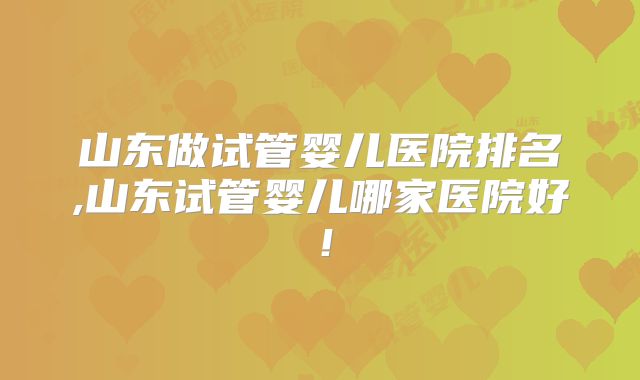 山东做试管婴儿医院排名,山东试管婴儿哪家医院好！