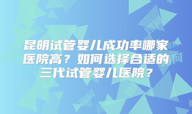 昆明试管婴儿成功率哪家医院高？如何选择合适的三代试管婴儿医院？